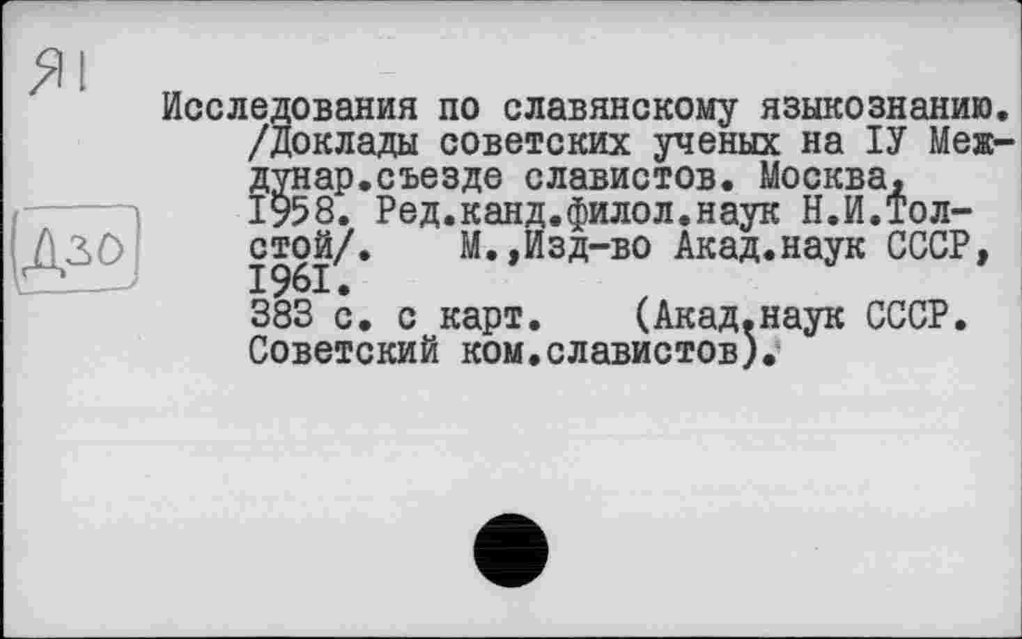 ﻿Дзо і__—>
Исследования по славянскому языкознанию. /Доклады советских ученых на ІУ Меж-дунар.съезде славистов. Москва, 1958. Ред.канд.филол.наук Н.И.Толстой/. М.,Изд-во Акад.наук СССР, 383 с. с карт. (Акад.наук СССР. Советский ком.славистов).4